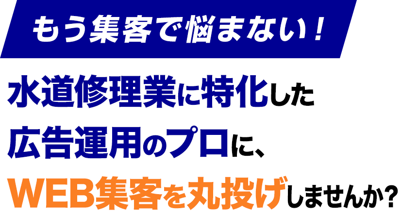 もう集客で悩まない！水道修理業に特化した
					広告運用のプロに、
					WEB集客を丸投げしませんか？